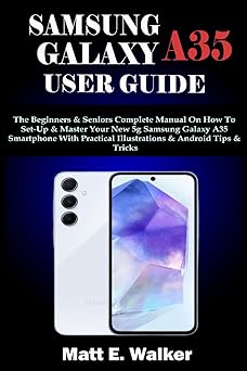 SAMSUNG GALAXY A35 USER GUIDE: The Beginners & Seniors Complete Manual On How To Set-Up & Master Your New 5g Samsung Galaxy A35 Smartphone With Practical Illustrations & Android Tips & Tricks